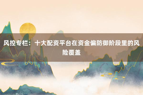 风控专栏:十大配资平台在资金偏防御阶段里的风险覆盖