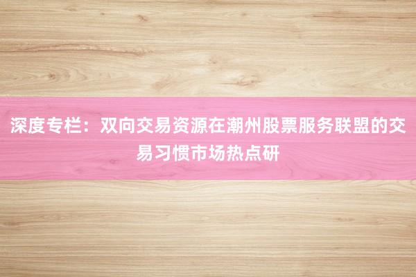 深度专栏：双向交易资源在潮州股票服务联盟的交易习惯市场热点研