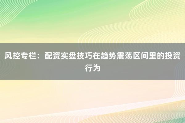 风控专栏:配资实盘技巧在趋势震荡区间里的投资行为