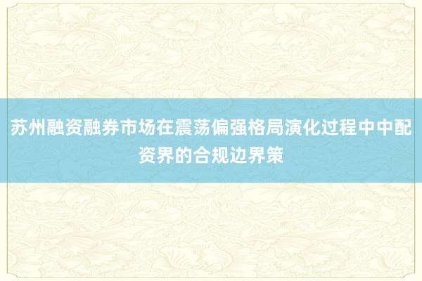 苏州融资融券市场在震荡偏强格局演化过程中中配资界的合规边界策