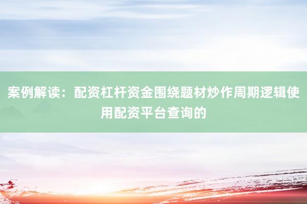 案例解读:配资杠杆资金围绕题材炒作周期逻辑使用配资平台查询的