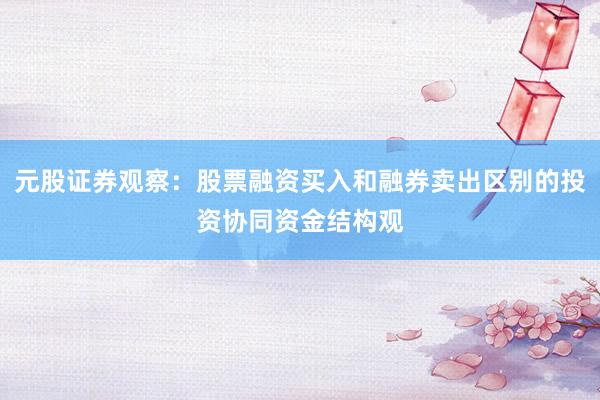 元股证券观察：股票融资买入和融券卖出区别的投资协同资金结构观