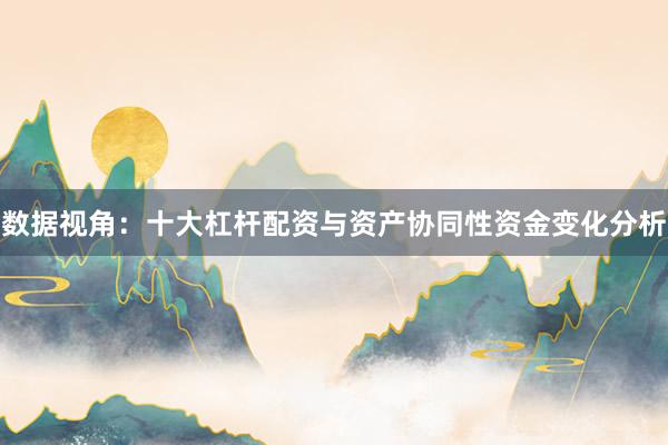 数据视角:十大杠杆配资与资产协同性资金变化分析