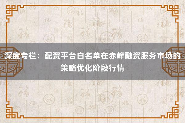 深度专栏：配资平台白名单在赤峰融资服务市场的策略优化阶段行情