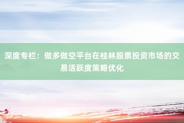 深度专栏:做多做空平台在桂林股票投资市场的交易活跃度策略优化