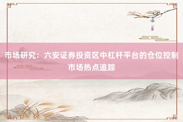 市场研究：六安证券投资区中杠杆平台的仓位控制市场热点追踪
