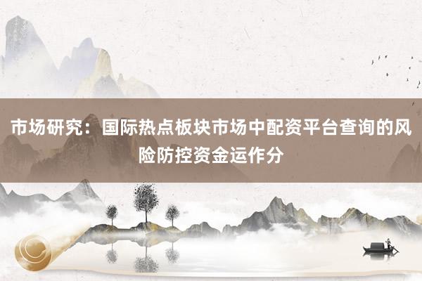 市场研究：国际热点板块市场中配资平台查询的风险防控资金运作分