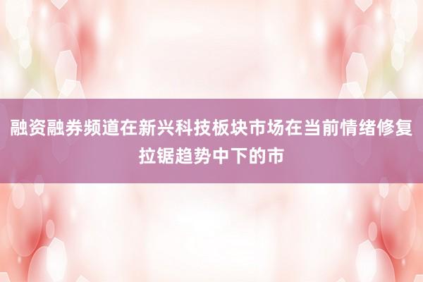 融资融券频道在新兴科技板块市场在当前情绪修复拉锯趋势中下的市