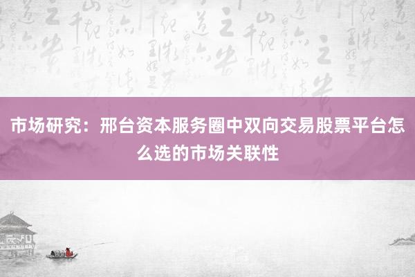 市场研究:邢台资本服务圈中双向交易股票平台怎么选的市场关联性
