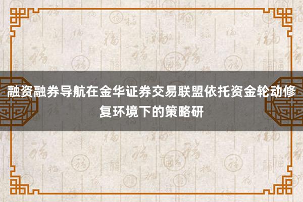 融资融券导航在金华证券交易联盟依托资金轮动修复环境下的策略研