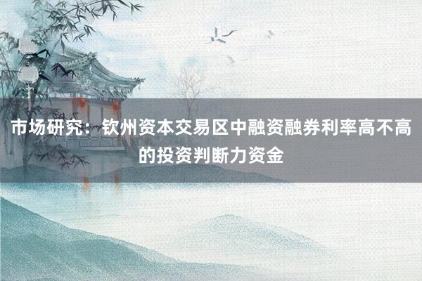 市场研究：钦州资本交易区中融资融券利率高不高的投资判断力资金