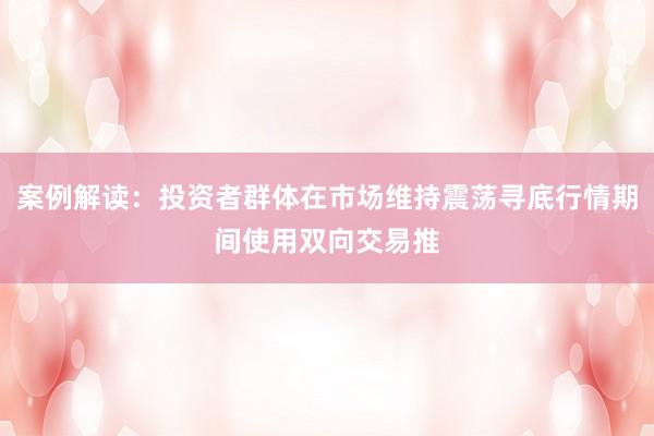 案例解读:投资者群体在市场维持震荡寻底行情期间使用双向交易推