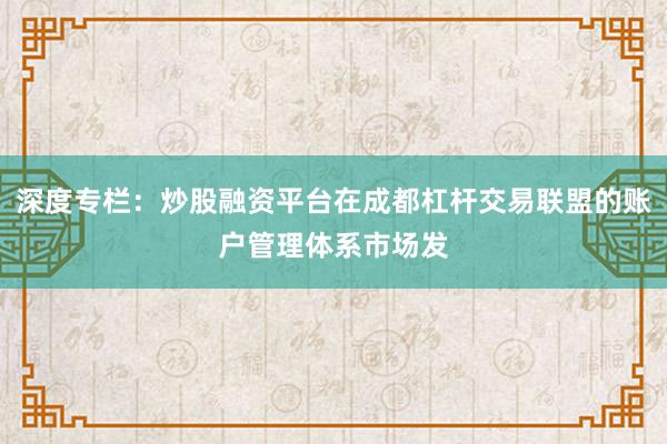 深度专栏：炒股融资平台在成都杠杆交易联盟的账户管理体系市场发