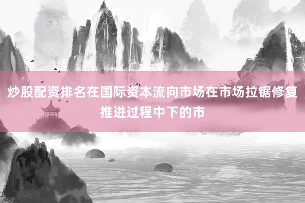 炒股配资排名在国际资本流向市场在市场拉锯修复推进过程中下的市