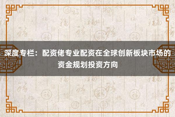深度专栏：配资佬专业配资在全球创新板块市场的资金规划投资方向