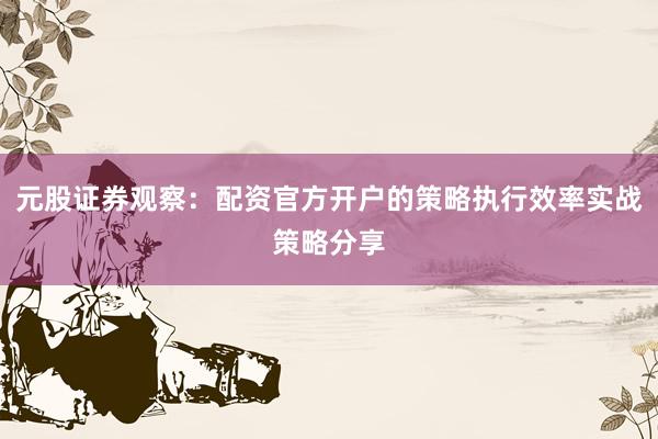 元股证券观察：配资官方开户的策略执行效率实战策略分享