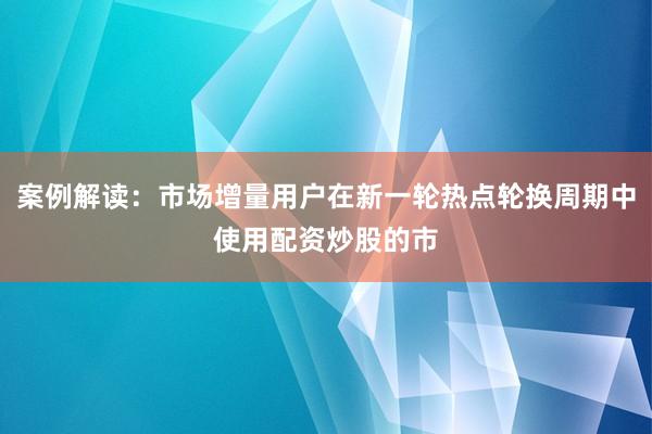 案例解读：市场增量用户在新一轮热点轮换周期中使用配资炒股的市
