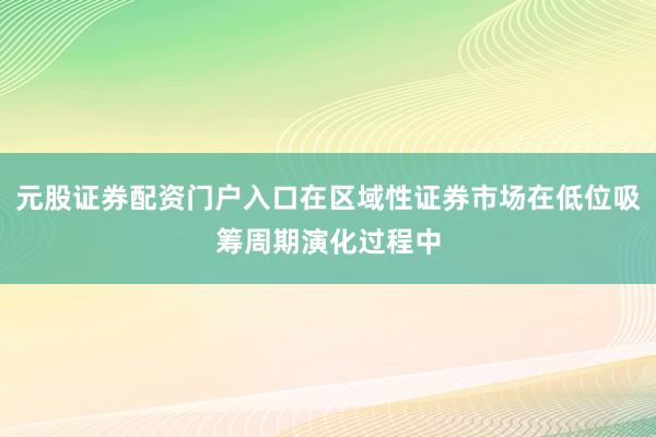 元股证券配资门户入口在区域性证券市场在低位吸筹周期演化过程中