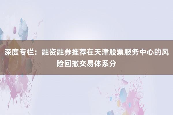 深度专栏:融资融券推荐在天津股票服务中心的风险回撤交易体系分