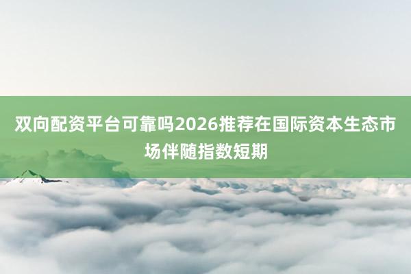 双向配资平台可靠吗2026推荐在国际资本生态市场伴随指数短期