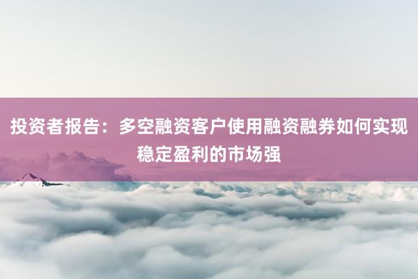 投资者报告：多空融资客户使用融资融券如何实现稳定盈利的市场强