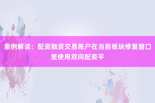 案例解读:配资融资交易账户在当前板块修复窗口里使用双向配资平