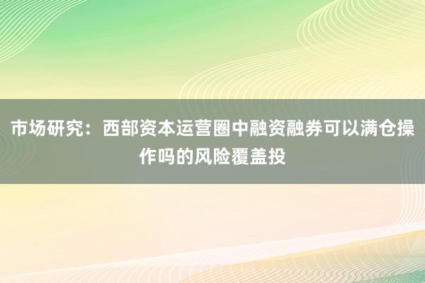市场研究：西部资本运营圈中融资融券可以满仓操作吗的风险覆盖投