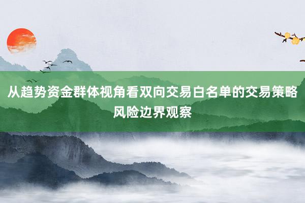 从趋势资金群体视角看双向交易白名单的交易策略风险边界观察