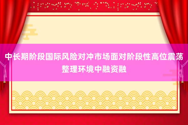 中长期阶段国际风险对冲市场面对阶段性高位震荡整理环境中融资融