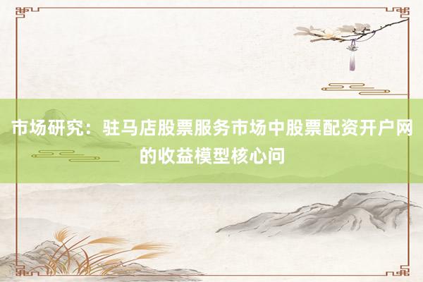 市场研究：驻马店股票服务市场中股票配资开户网的收益模型核心问