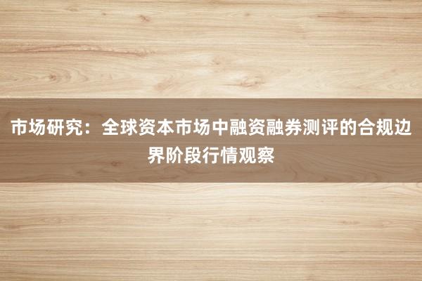 市场研究：全球资本市场中融资融券测评的合规边界阶段行情观察