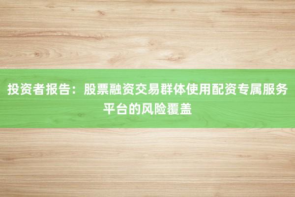 投资者报告：股票融资交易群体使用配资专属服务平台的风险覆盖