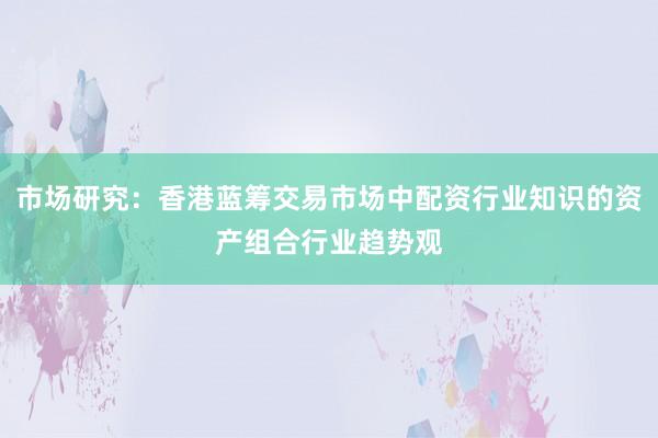 市场研究：香港蓝筹交易市场中配资行业知识的资产组合行业趋势观