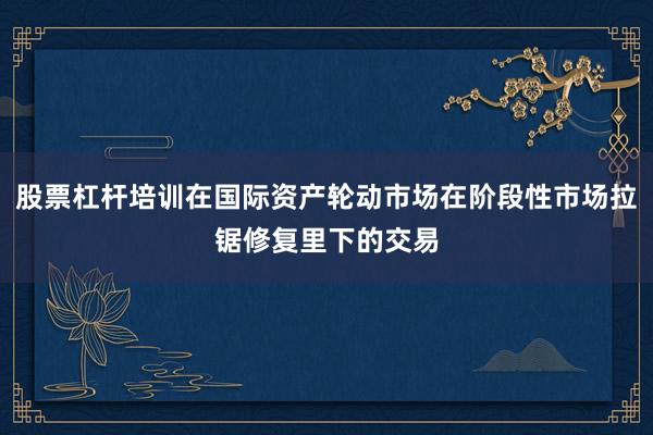股票杠杆培训在国际资产轮动市场在阶段性市场拉锯修复里下的交易