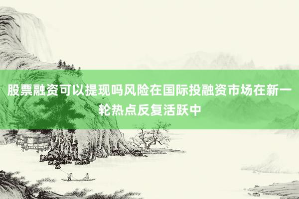股票融资可以提现吗风险在国际投融资市场在新一轮热点反复活跃中