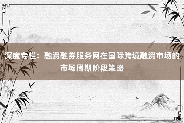 深度专栏：融资融券服务网在国际跨境融资市场的市场周期阶段策略
