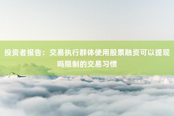 投资者报告：交易执行群体使用股票融资可以提现吗限制的交易习惯