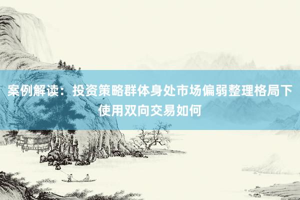 案例解读：投资策略群体身处市场偏弱整理格局下使用双向交易如何