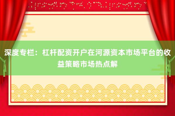 深度专栏：杠杆配资开户在河源资本市场平台的收益策略市场热点解