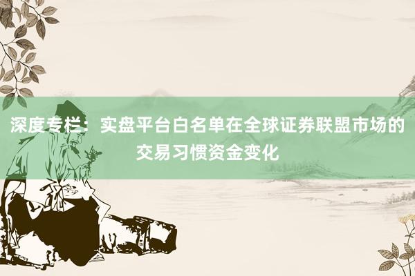深度专栏:实盘平台白名单在全球证券联盟市场的交易习惯资金变化
