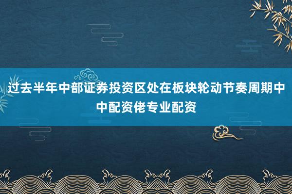 过去半年中部证券投资区处在板块轮动节奏周期中中配资佬专业配资