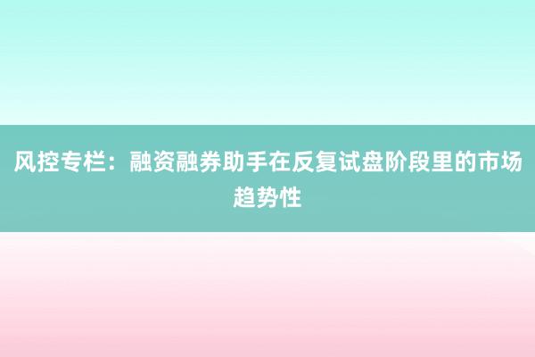 风控专栏：融资融券助手在反复试盘阶段里的市场趋势性