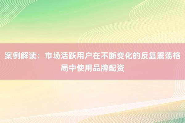 案例解读：市场活跃用户在不断变化的反复震荡格局中使用品牌配资