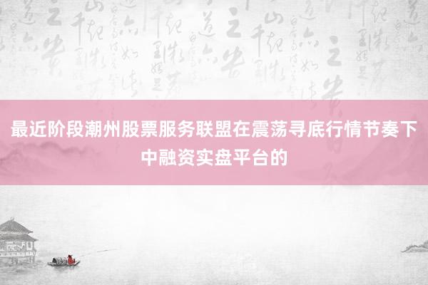 最近阶段潮州股票服务联盟在震荡寻底行情节奏下中融资实盘平台的