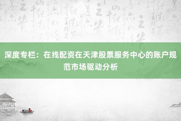 深度专栏：在线配资在天津股票服务中心的账户规范市场驱动分析