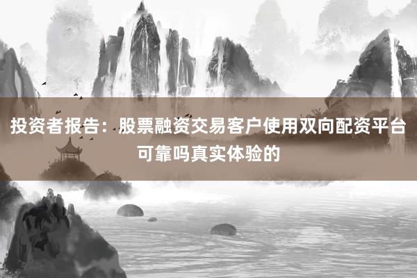 投资者报告：股票融资交易客户使用双向配资平台可靠吗真实体验的