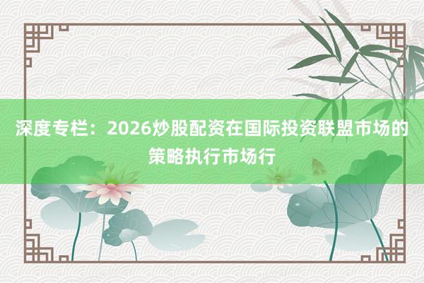 深度专栏:2026炒股配资在国际投资联盟市场的策略执行市场行