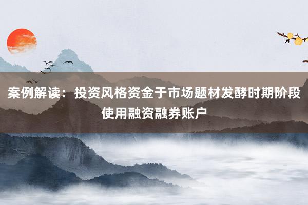 案例解读：投资风格资金于市场题材发酵时期阶段使用融资融券账户