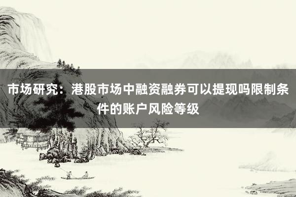 市场研究：港股市场中融资融券可以提现吗限制条件的账户风险等级