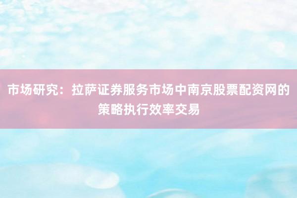 市场研究:拉萨证券服务市场中南京股票配资网的策略执行效率交易